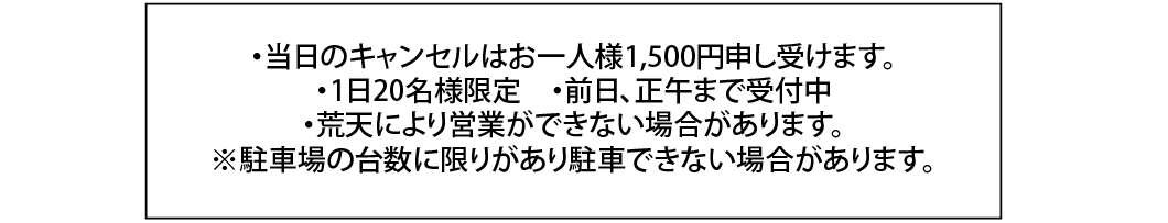 ・当日のキャンセルはお一人様1,500円申し受けます。・1日20名様限定　・前日、正午まで受付中・荒天により営業ができない場合があります。※駐車場の台数に限りがあり駐車できない場合があります。