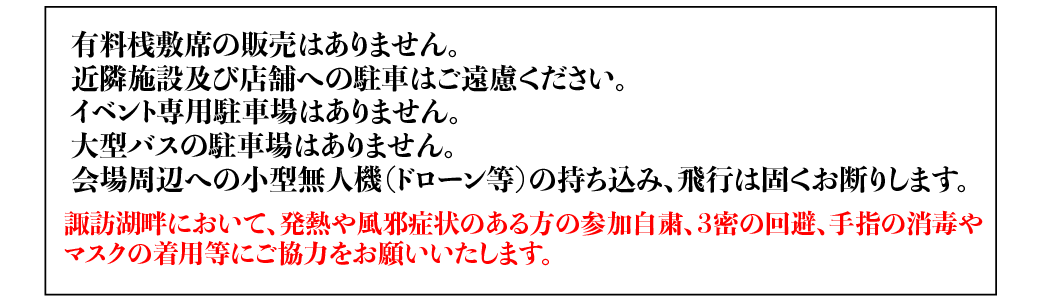 有料桟敷席の販売はありません。近隣施設及び店舗への駐車はご遠慮ください。8/1〜8/15臨時駐車場あり （旧東バル跡地多目的広場約150台）その他の日はイベント専用駐車場はありません。大型バスの駐車場はありません。会場周辺への小型無人機（ドローン等）の持ち込み、飛行は固くお断りします。